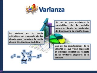 La varianza es la media
aritmética del cuadrado de las
desviaciones respecto a la media
de una distribución estadística.
Su uso es para establecer la
variabilidad de la variable
aleatoria. Siendo su parámetro
de dispersión la desviación típica.
Una de las características de la
varianza es que viene expresada
en unidades cuadráticas respecto
de las unidades originales de la
variable.
 