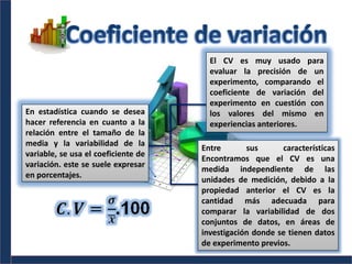 En estadística cuando se desea
hacer referencia en cuanto a la
relación entre el tamaño de la
media y la variabilidad de la
variable, se usa el coeficiente de
variación. este se suele expresar
en porcentajes.
El CV es muy usado para
evaluar la precisión de un
experimento, comparando el
coeficiente de variación del
experimento en cuestión con
los valores del mismo en
experiencias anteriores.
Entre sus características
Encontramos que el CV es una
medida independiente de las
unidades de medición, debido a la
propiedad anterior el CV es la
cantidad más adecuada para
comparar la variabilidad de dos
conjuntos de datos, en áreas de
investigación donde se tienen datos
de experimento previos.
 