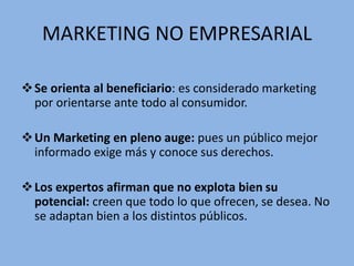 MARKETING NO EMPRESARIAL
Se orienta al beneficiario: es considerado marketing
por orientarse ante todo al consumidor.
Un Marketing en pleno auge: pues un público mejor
informado exige más y conoce sus derechos.
Los expertos afirman que no explota bien su
potencial: creen que todo lo que ofrecen, se desea. No
se adaptan bien a los distintos públicos.
 