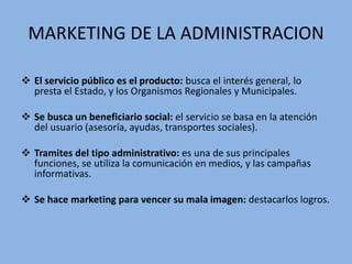 MARKETING DE LA ADMINISTRACION
 El servicio público es el producto: busca el interés general, lo
presta el Estado, y los Organismos Regionales y Municipales.
 Se busca un beneficiario social: el servicio se basa en la atención
del usuario (asesoría, ayudas, transportes sociales).
 Tramites del tipo administrativo: es una de sus principales
funciones, se utiliza la comunicación en medios, y las campañas
informativas.
 Se hace marketing para vencer su mala imagen: destacarlos logros.
 