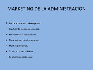 MARKETING DE LA ADMINISTRACION
 Las características más negativas:
 Insuficiente atención a usuarios.
 Existen escasas innovaciones.
 No se asignan bien los recursos.
 Muchos problemas.
 Su estructura es inflexible.
 Se planifica a corto plazo.
 