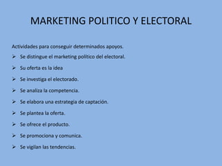 MARKETING POLITICO Y ELECTORAL
Actividades para conseguir determinados apoyos.
 Se distingue el marketing político del electoral.
 Su oferta es la idea
 Se investiga el electorado.
 Se analiza la competencia.
 Se elabora una estrategia de captación.
 Se plantea la oferta.
 Se ofrece el producto.
 Se promociona y comunica.
 Se vigilan las tendencias.
 