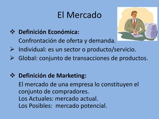 El Mercado
 Definición Económica:
Confrontación de oferta y demanda.
 Individual: es un sector o producto/servicio.
 Global: conjunto de transacciones de productos.
 Definición de Marketing:
El mercado de una empresa lo constituyen el
conjunto de compradores.
Los Actuales: mercado actual.
Los Posibles: mercado potencial.
 
