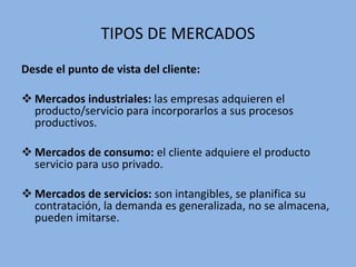 TIPOS DE MERCADOS
Desde el punto de vista del cliente:
 Mercados industriales: las empresas adquieren el
producto/servicio para incorporarlos a sus procesos
productivos.
 Mercados de consumo: el cliente adquiere el producto
servicio para uso privado.
 Mercados de servicios: son intangibles, se planifica su
contratación, la demanda es generalizada, no se almacena,
pueden imitarse.
 