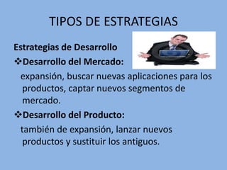 TIPOS DE ESTRATEGIAS
Estrategias de Desarrollo
Desarrollo del Mercado:
expansión, buscar nuevas aplicaciones para los
productos, captar nuevos segmentos de
mercado.
Desarrollo del Producto:
también de expansión, lanzar nuevos
productos y sustituir los antiguos.
 