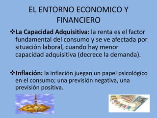 EL ENTORNO ECONOMICO Y
FINANCIERO
La Capacidad Adquisitiva: la renta es el factor
fundamental del consumo y se ve afectada por
situación laboral, cuando hay menor
capacidad adquisitiva (decrece la demanda).
Inflación: la inflación juegan un papel psicológico
en el consumo; una previsión negativa, una
previsión positiva.
 