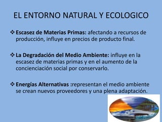 EL ENTORNO NATURAL Y ECOLOGICO
Escasez de Materias Primas: afectando a recursos de
producción, influye en precios de producto final.
La Degradación del Medio Ambiente: influye en la
escasez de materias primas y en el aumento de la
concienciación social por conservarlo.
Energías Alternativas :representan el medio ambiente
se crean nuevos proveedores y una plena adaptación.
 