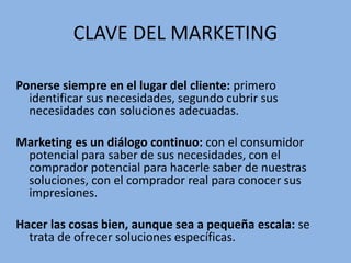 CLAVE DEL MARKETING
Ponerse siempre en el lugar del cliente: primero
identificar sus necesidades, segundo cubrir sus
necesidades con soluciones adecuadas.
Marketing es un diálogo continuo: con el consumidor
potencial para saber de sus necesidades, con el
comprador potencial para hacerle saber de nuestras
soluciones, con el comprador real para conocer sus
impresiones.
Hacer las cosas bien, aunque sea a pequeña escala: se
trata de ofrecer soluciones específicas.
 