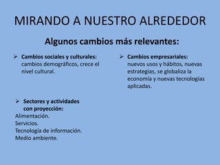 MIRANDO A NUESTRO ALREDEDOR
Algunos cambios más relevantes:
 Cambios sociales y culturales:
cambios demográficos, crece el
nivel cultural.
 Cambios empresariales:
nuevos usos y hábitos, nuevas
estrategias, se globaliza la
economía y nuevas tecnologías
aplicadas.
 Sectores y actividades
con proyección:
Alimentación.
Servicios.
Tecnología de información.
Medio ambiente.
 