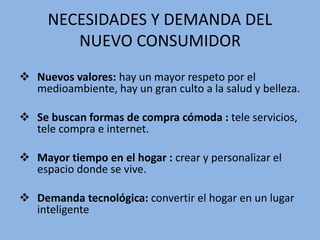 NECESIDADES Y DEMANDA DEL
NUEVO CONSUMIDOR
 Nuevos valores: hay un mayor respeto por el
medioambiente, hay un gran culto a la salud y belleza.
 Se buscan formas de compra cómoda : tele servicios,
tele compra e internet.
 Mayor tiempo en el hogar : crear y personalizar el
espacio donde se vive.
 Demanda tecnológica: convertir el hogar en un lugar
inteligente
 