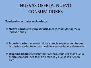 NUEVAS OFERTA, NUEVO
CONSUMIDORES
Tendencias actuales en la oferta:
 Nuevos productos y/o servicios: el consumidor aprecia
innovaciones.
 Especialización: el consumidor aprecia especialmente que
la oferta se adapte lo más posible a su verdadera demanda.
 Disponibilidad: el consumidor aprecia cada vez más que la
oferta sea clara, sea fácil de acceder y que se le atienda
bien.
 