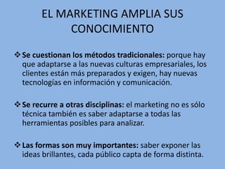 EL MARKETING AMPLIA SUS
CONOCIMIENTO
Se cuestionan los métodos tradicionales: porque hay
que adaptarse a las nuevas culturas empresariales, los
clientes están más preparados y exigen, hay nuevas
tecnologías en información y comunicación.
Se recurre a otras disciplinas: el marketing no es sólo
técnica también es saber adaptarse a todas las
herramientas posibles para analizar.
Las formas son muy importantes: saber exponer las
ideas brillantes, cada público capta de forma distinta.
 