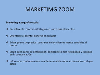 MARKETIMG ZOOM
Marketing a pequeña escala:
 Ser diferente: centrar estrategias en uno o dos elementos.
 Orientarse al cliente: ponerse en su lugar.
 Evitar guerra de precios: centrarse en los clientes menos sensibles al
precio.
 Elegir buen canal de distribución: compromiso más flexibilidad y facilidad
en la comunicación.
 Informarse continuamente: mantenerse al día sobre el mercado en el que
actúa
 