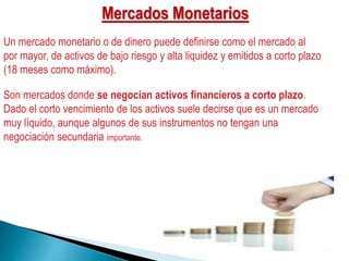 Mercados Monetarios
Un mercado monetario o de dinero puede definirse como el mercado al
por mayor, de activos de bajo riesgo y alta liquidez y emitidos a corto plazo
(18 meses como máximo).
Son mercados donde se negocian activos financieros a corto plazo.
Dado el corto vencimiento de los activos suele decirse que es un mercado
muy líquido, aunque algunos de sus instrumentos no tengan una
negociación secundaria importante.
 
