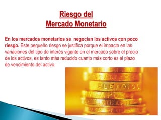 En los mercados monetarios se negocian los activos con poco
riesgo. Este pequeño riesgo se justifica porque el impacto en las
variaciones del tipo de interés vigente en el mercado sobre el precio
de los activos, es tanto más reducido cuanto más corto es el plazo
de vencimiento del activo.
Riesgo del
Mercado Monetario
 