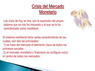 Las crisis de hoy en día, son la expresión del propio
sistema que se nos ha impuesto y al que se le ha
caracterizado como neoliberal.
El sistema neoliberal tiene varias características de las
cuales, son dos las principales:
1) se hace del mercado el elemento clave de todos los
procesos sociales
2) el mercado monetario y financiero se configura como
el centro de todos los mercados.
Crisis del Mercado
Monetario
 