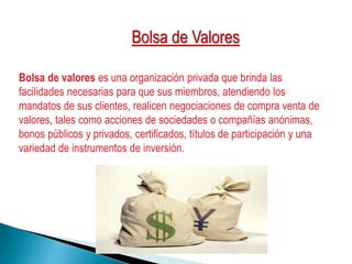 Bolsa de valores es una organización privada que brinda las
facilidades necesarias para que sus miembros, atendiendo los
mandatos de sus clientes, realicen negociaciones de compra venta de
valores, tales como acciones de sociedades o compañías anónimas,
bonos públicos y privados, certificados, títulos de participación y una
variedad de instrumentos de inversión.
Bolsa de Valores
 