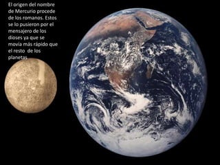 El origen del nombre
de Mercurio procede
de los romanos. Estos
se lo pusieron por el
mensajero de los
dioses ya que se
movía más rápido que
el resto de los
planetas