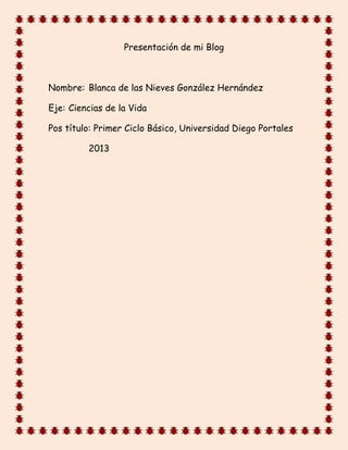 Presentación de mi Blog



Nombre: Blanca de las Nieves González Hernández

Eje: Ciencias de la Vida

Pos título: Primer Ciclo Básico, Universidad Diego Portales

         2013
 