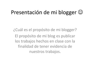 Presentación de mi blogger 
¿Cuál es el propósito de mi blogger?
El propósito de mi blog es publicar
los trabajos hechos en clase con la
finalidad de tener evidencia de
nuestros trabajos.
 