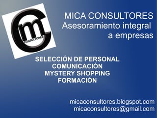 MICA CONSULTORES
      Asesoramiento integral
                a empresas

SELECCIÓN DE PERSONAL
    COMUNICACIÓN
  MYSTERY SHOPPING
     FORMACIÓN


        micaconsultores.blogspot.com
         micaconsultores@gmail.com
 