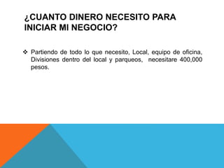 ¿CUANTO DINERO NECESITO PARA
INICIAR MI NEGOCIO?
 Partiendo de todo lo que necesito, Local, equipo de oficina,
Divisiones dentro del local y parqueos, necesitare 400,000
pesos.
 
