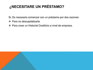¿NECESITARE UN PRÉSTAMO?
Si, Es necesario comenzar con un préstamo por dos razones:
 Para no descapitalizarte
 Para crear un Historial Crediticio a nivel de empresa.
 