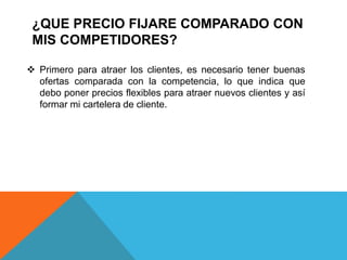 ¿QUE PRECIO FIJARE COMPARADO CON
MIS COMPETIDORES?
 Primero para atraer los clientes, es necesario tener buenas
ofertas comparada con la competencia, lo que indica que
debo poner precios flexibles para atraer nuevos clientes y así
formar mi cartelera de cliente.
 