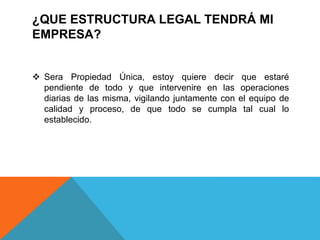 ¿QUE ESTRUCTURA LEGAL TENDRÁ MI
EMPRESA?
 Sera Propiedad Única, estoy quiere decir que estaré
pendiente de todo y que intervenire en las operaciones
diarias de las misma, vigilando juntamente con el equipo de
calidad y proceso, de que todo se cumpla tal cual lo
establecido.
 