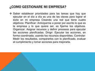 ¿COMO GESTIONARE MI EMPRESA?
 Saber establecer prioridades para las tareas que hay que
ejecutar en el día a día es una de las claves para lograr el
éxito en mi empresa Creando una red que tiene cuatro
objetivos: Planificar: Anticiparme a poner por escrito lo que es
la empresa y lo que quiere ser, es fijarme los objetivos.
Organizar: Asignar recursos y definir procesos para ejecutar
las acciones planificadas. Dirigir: Ejecutar las acciones, en
forma coordinada, usando los recursos disponibles. Controlar:
Medir los resultados, compararlos con lo planificado, evaluar
el cumplimiento y tomar acciones para mejorarla.
 
