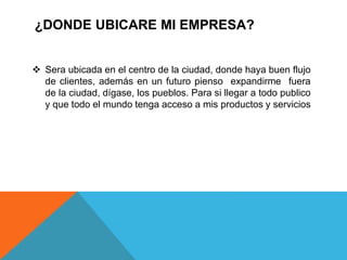¿DONDE UBICARE MI EMPRESA?
 Sera ubicada en el centro de la ciudad, donde haya buen flujo
de clientes, además en un futuro pienso expandirme fuera
de la ciudad, dígase, los pueblos. Para si llegar a todo publico
y que todo el mundo tenga acceso a mis productos y servicios
 