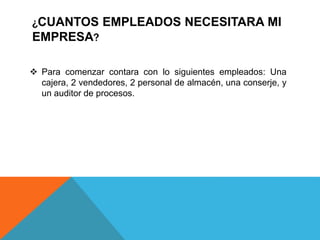 ¿CUANTOS EMPLEADOS NECESITARA MI
EMPRESA?
 Para comenzar contara con lo siguientes empleados: Una
cajera, 2 vendedores, 2 personal de almacén, una conserje, y
un auditor de procesos.
 