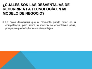 ¿CUALES SON LAS DESVENTAJAS DE
RECURRIR A LA TECNOLOGÍA EN MI
MODELO DE NEGOCIO?
 La única desventaja que al momento puedo notar, es la
competencia, pero sobre la marcha se encontraran otras,
porque se que todo tiene sus desventajas
 