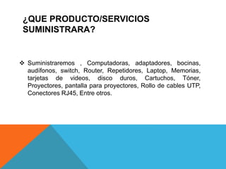 ¿QUE PRODUCTO/SERVICIOS
SUMINISTRARA?
 Suministraremos , Computadoras, adaptadores, bocinas,
audífonos, switch, Router, Repetidores, Laptop, Memorias,
tarjetas de videos, disco duros, Cartuchos, Tóner,
Proyectores, pantalla para proyectores, Rollo de cables UTP,
Conectores RJ45, Entre otros.
 