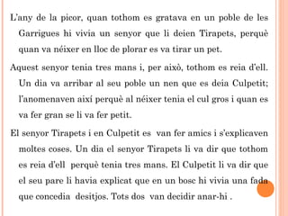 L’any de la picor, quan tothom es gratava en un poble de les
Garrigues hi vivia un senyor que li deien Tirapets, perquè
quan va néixer en lloc de plorar es va tirar un pet.
Aquest senyor tenia tres mans i, per això, tothom es reia d’ell.
Un dia va arribar al seu poble un nen que es deia Culpetit;
l’anomenaven així perquè al néixer tenia el cul gros i quan es
va fer gran se li va fer petit.
El senyor Tirapets i en Culpetit es van fer amics i s’explicaven
moltes coses. Un dia el senyor Tirapets li va dir que tothom
es reia d’ell perquè tenia tres mans. El Culpetit li va dir que
el seu pare li havia explicat que en un bosc hi vivia una fada
que concedia desitjos. Tots dos van decidir anar-hi .
 