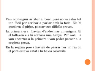 Van aconseguir arribar al bosc, però no va estar tot
tan fàcil per arribar a parlar amb la fada. Els hi
quedava el pitjor, passar tres difícils proves.
La primera era : havien d’endevinar un enigma. Si
el fallaven els hi sortiria una banya. Per sort, la
van encertar a la primera i van poder passar a la
següent prova.
En la segona prova havien de passar per un riu on
el pont estava xafat i hi havia cocodrils.
 