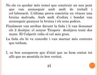 No els va quedar més remei que construir un nou pont
que van aconseguir amb molt de treball i
col·laboració. L’última prova consistia en vèncer una
bruixa malvada. Amb molt d’esforç i bondat van
aconseguir guanyar la bruixa i els seus poders.
Finalment van arribar davant la fada i li van demanar
els 2 desitjos: el senyor Tirapets desitjava tenir dos
mans. El Culpetit volia el cul més gran.
La fada els hi va concedir i van marxar més contents
que tothom.
I, us ben assegurem que d’això que us hem contat tot
allò que no mentida és ben veritat.
FÍ
 