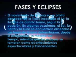 FASES Y ECLIPSES,[object Object],El movimiento de la Luna en su órbita alrededor de la Tierra hace que el Sol la ilumine de distinta forma, según la posición. En algunas ocasiones, el Sol, la Tierra y la Luna se encuentran alineados. Las fases de la luna determinaron, desde la antigüedad, la medida del tiempo, mientras que los eclipses se tomaron como acontecimientos espectaculares y trascendentes.,[object Object]
