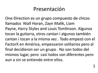 Presentación
One Direction es un grupo compuesto de chicos
llamados Niall Horan, Zayn Malik, Liam
Payne, Harry Styles and Louis Tomlinson. Algunos
tocan la guitarra, otros cantan i algunos también
cantan i tocan a la misma vez . Todo empezó con el
FactorX en América, empessaron solitarios pero al
final decidieron ser un grupo . No son todos del
mismos lugar, pero casi todos son diferentes pero
aun a sin se entiende entre ellos.
                                                  1
 
