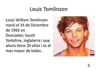 Louis Tomlinson
Louis William Tomlinson
nació el 24 de Diciembre
de 1992 en
Doncaster, South
Yorkshire, Inglaterra i que
ahora tiene 20 años i es el
mas mayor de todos .


                                3
 