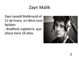 Zayn Malik
Zayn Javadd Maliknació el
12 de Enero en West Lane
Baildon
, Bradford, Inglaterra que
ahora tiene 19 años.




                             5
 