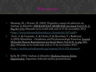  BIBLIOGRAFÍA


1. Manning, M. y Hoyme, H. (2002) Diagnóstico y manejo del adolescente con
   Síndrome de Klinefelter: ADOLESCENT MEDICINE [en linea] Vol.13 N 2,
   Pág.367-375, Obtenido en la world wide web el 15 de noviembre 2012:
   <http://www.sindromedeklinefelter.es/downloads/1075.pdf>
2. Verri, A. & Cremante, A. & Clerici, F. & Destefani, V y Radicioni,
   A.(2010) Klinefelter s Syndrome and Psychoneurologic Function: Journal
   Molecular Human Reproduction [en linea] Marzo Vol.16 N 6, pág. 425-
   433, Obtenido en la world wide web el 15 de noviembre 2012:
   <http://molehr.oxfordjournals.org/content/16/6/425.abstract>

3.   Kelly, W. (1992) Síndrome de Klinefelter: Medicina Interna [Libro
     Digitalizado], Argentina: Editorial médica panamericana.
 