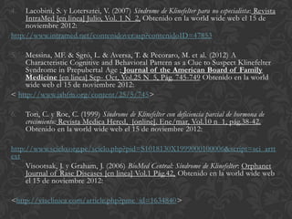 4.   Lacobini, S. y Lotersztei, V. (2007) Síndrome de Klinefelter para no especialista: Revista
     IntraMed [en linea] Julio, Vol. 1 N 2, Obtenido en la world wide web el 15 de
     noviembre 2012:
http://www.intramed.net/contenidover.asp?contenidoID=47853

5.  Messina, MF. & Sgró, L. & Aversa, T. & Pecoraro, M. et al. (2012) A
    Characteristic Cognitive and Behavioral Pattern as a Clue to Suspect Klinefelter
    Syndrome in Prepubertal Age : Journal of the American Board of Family
    Medicine [en linea] Sep- Oct, Vol.25 N 5, Pág. 745-749 Obtenido en la world
    wide web el 15 de noviembre 2012:
< http://www.jabfm.org/content/25/5/745>

6.   Tori, C. y Roe, C. (1999) Síndrome de Klinefelter con deficiencia parcial de hormona de
     crecimiento: Revista Medica Hered, [online]. Ene/mar, Vol.10 n 1, pág.38-42.
     Obtenido en la world wide web el 15 de noviembre 2012:

http://www.scielo.org.pe/scielo.php?pid=S1018130X1999000100006&script=sci_artt
ext
7. Visootsak, J. y Graham, J. (2006) BioMed Central: Síndrome de Klinefelter: Orphanet
     Journal of Rase Diseases [en linea] Vol.1 Pág.42, Obtenido en la world wide web
     el 15 de noviembre 2012:

<http://viaclinica.com/article.php?pmc_id=1634840>
 
