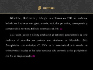   HISTORIA



    Klinefelter, Reifenstein y Albright describieron en 1942 un síndrome

hallado en 9 varones con ginecomastia, testículos pequeños, azoospermia y

aumento de la hormona folículo estimulante (FSH). (1)

    Más tarde, Jacobs y Strong establecen el cariotipo característico de este

síndrome al describir un paciente con síndrome de Klinefelter (SK)

Aneuploidias con cariotipo 47, XXY es la anormalidad más común de

cromosomas sexuales en los seres humanos sólo un tercio de los participantes

con SK es diagnosticado.(2)
 