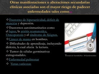 Otras manifestaciones o alteraciones secundarias
  clínicas asociadas son el mayor riesgo de padecer
              enfermedades tales como:(4)

Trastorno de hiperactividad, déficit de
atención y depresión.
Trastornos autoinmunitarios como
el lupus, la artritis reumatoidea,
Osteoporosis y el síndrome de Sjögren.
Cáncer de mama en hombres.
 Dificultades de aprendizaje, incluyendo
dislexia, la cual afecta la lectura.
 Tumor de células germinativas
extragonadales.                             Tomado de: Eurordis(Nov.   2012)enfermedades

Enfermedad pulmonar
 Venas varicosas
 