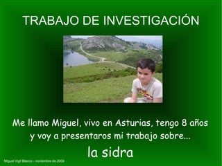 TRABAJO DE INVESTIGACIÓN Me llamo Miguel, vivo en Asturias, tengo 8 años y voy a presentaros mi trabajo sobre... la sidra Miguel Vigil Blanco - noviembre de 2009 