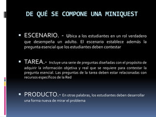 DE QUÉ SE COMPONE UNA MINIQUEST


 ESCENARIO. - ubica a los estudiantes en un rol verdadero
   que desempeña un adulto. El escenario establece además la
   pregunta esencial que los estudiantes deben contestar


 TAREA.-          Incluye una serie de preguntas diseñadas con el propósito de
   adquirir la información objetiva y real que se requiere para contestar la
   pregunta esencial. Las preguntas de la tarea deben estar relacionadas con
   recursos específicos de la Red



 PRODUCTO.- En otras palabras, los estudiantes deben desarrollar
   una forma nueva de mirar el problema
 