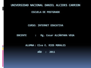 UNIVERSIDAD NACIONAL DANIEL ALCIDES CARRION

               ESCUELA DE POSTGRADO



             CURSO: INTERNET EDUCATIVA


   DOCENTE       :     Mg. Cesar ALCÁNTARA VEGA


         ALUMNA : Elva E. RIOS MORALES

                     AÑO   : 2011
 