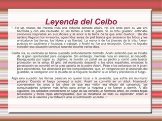 Leyenda del Ceibo “ ...En las riberas del Paraná vivía una indiecita llamada Anahí. No era linda pero su voz era hermosa y con ella cautivaba en las tardes a toda la gente de su tribu guaraní: entonaba canciones inspiradas en sus dioses y al amor a la tierra de la que eran dueños... Un día nefasto llegaron los invasores, aguerridos seres de piel blanca que arrasaron las tribus y les arrebataron las tierras, los ídolos y su libertad. La mayoría de los jóvenes de la tribu fueron puestos en cautiverio y forzados a trabajar, y Anahí no fue una excepción. Como no lograba concebir esa situación continuó llorando durante varios días.  Cierto día, su centinela se había quedado profundamente dormido. Anahí entendió que se trataba de la gran oportunidad para escaparse. Sin embargo, mientras huía en silencio, él despertó. Enceguecida por lograr su objetivo, le hundió un puñal en su pecho y corrió para buscar protección en la selva. El grito del moribundo despertó a los otros españoles, entonces la persecución se convirtió en la gran cacería de la pobre Anahí. Pese a los esfuerzos de la joven para esconderse, fue alcanzada por los conquistadores, que, en venganza por el asesinato del guardián, la castigaron con la muerte en la hoguera: la ataron a un árbol y prendieron el fuego.  Algo raro sucedió: las llamas parecían no querer tocar a la jovencita, que sufría sin murmurar palabra. Cuando el fuego comenzó a subir, Anahí se convirtió en un árbol. Intentando convencerse los unos a los otros de que esa visión era efecto del cansancio, los conquistadores juntaron más leños para avivar la hoguera y se fueron a dormir. Al día siguiente, los soldados encontraron en lugar de las cenizas un hermoso árbol, de verdes hojas relucientes y flores rojas aterciopeladas, que se mostraba en todo su esplendor, como el símbolo de la valentía y la fortaleza ante el sufrimiento: el ceibo...” 
