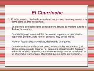 El Churrinche “ ...El indio, nuestro bisabuelo, era silencioso, áspero, heroico y amaba a la tierra como la ama el espinillo. Se defendía con boleadoras de roca mora, lanzas de madera curada y flechas de urunday. Cuando llegaron los españoles declararon la guerra, al principio los españoles perdían, pero habían quedado muy pocos indios. Hicieron fogatas pegando gritos, declarando otra guerra. Cuando los indios salieron del cerro, los españoles los mataron y el último cacique quería llegar al río, pero no le alcanzaron las fuerzas y entonces se abrió la herida, sacó su corazón rojo que se transformó en un churrinche y ahí anda el churrinche que no canta por no llorar...” 